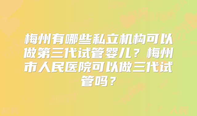 梅州有哪些私立机构可以做第三代试管婴儿？梅州市人民医院可以做三代试管吗？