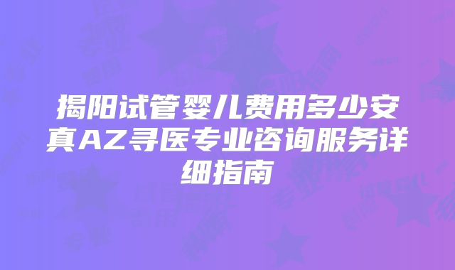 揭阳试管婴儿费用多少安真AZ寻医专业咨询服务详细指南