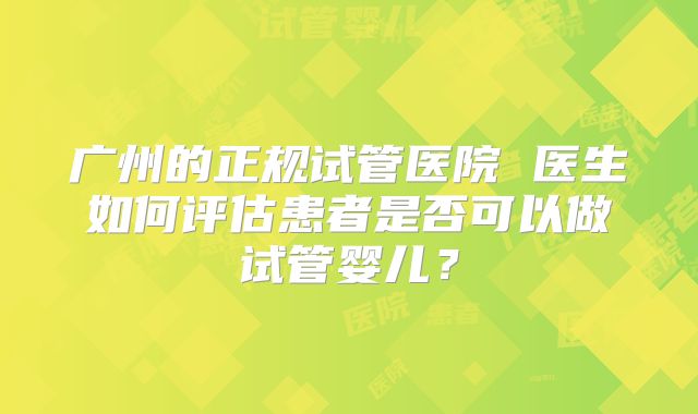 广州的正规试管医院 医生如何评估患者是否可以做试管婴儿？