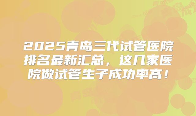 2025青岛三代试管医院排名最新汇总，这几家医院做试管生子成功率高！