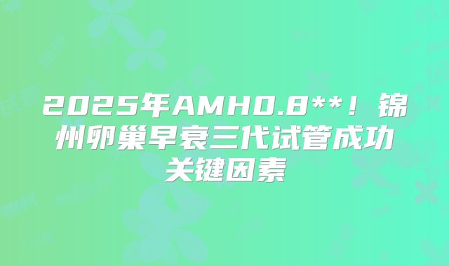 2025年AMH0.8**!锦州卵巢早衰三代试管成功关键因素