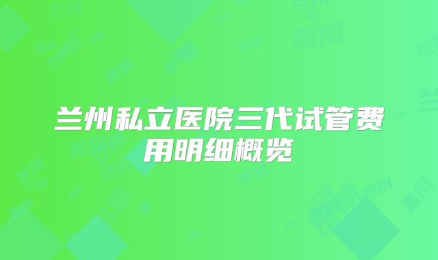 兰州私立医院三代试管费用明细概览