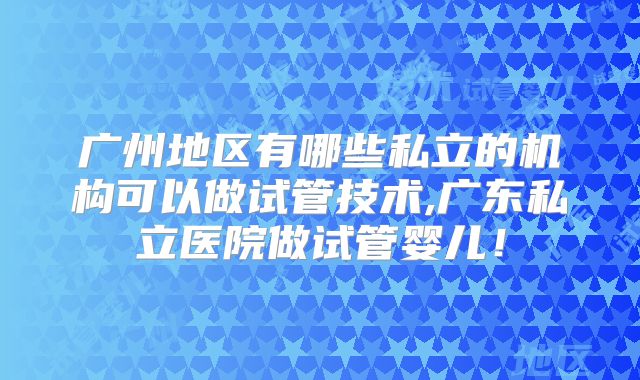 广州地区有哪些私立的机构可以做试管技术,广东私立医院做试管婴儿！