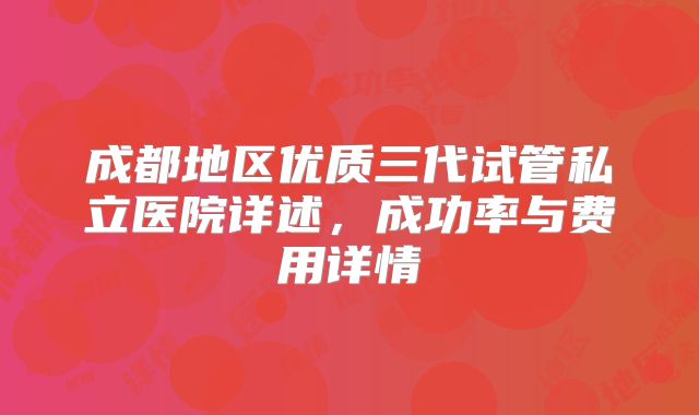 成都地区优质三代试管私立医院详述，成功率与费用详情