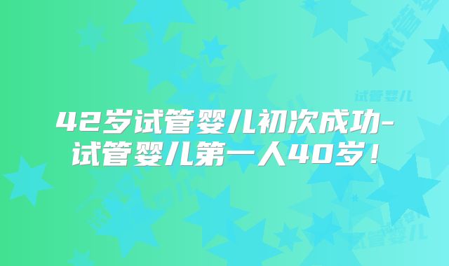 42岁试管婴儿初次成功-试管婴儿第一人40岁！