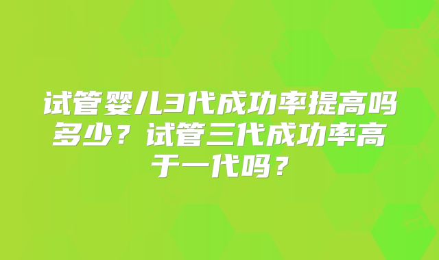 试管婴儿3代成功率提高吗多少?试管三代成功率高于一代吗?