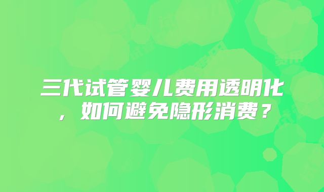 三代试管婴儿费用透明化，如何避免隐形消费？