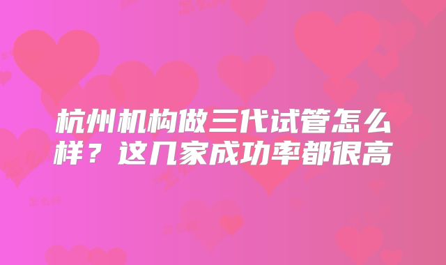 杭州机构做三代试管怎么样？这几家成功率都很高