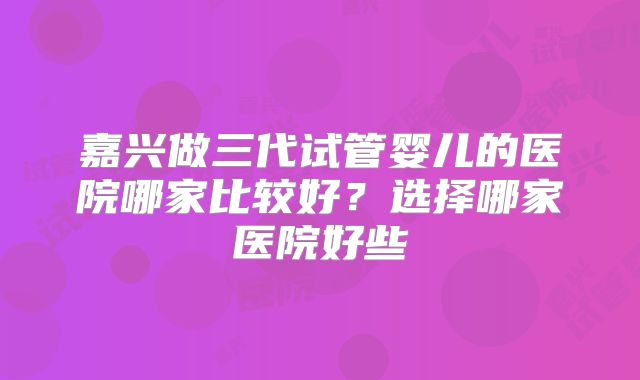 嘉兴做三代试管婴儿的医院哪家比较好？选择哪家医院好些