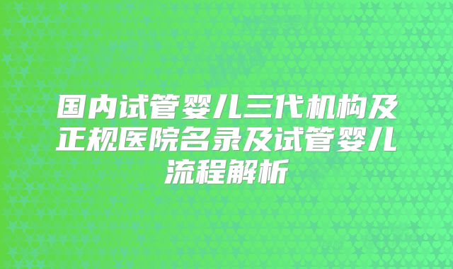 国内试管婴儿三代机构及正规医院名录及试管婴儿流程解析