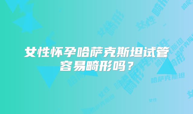 女性怀孕哈萨克斯坦试管容易畸形吗？