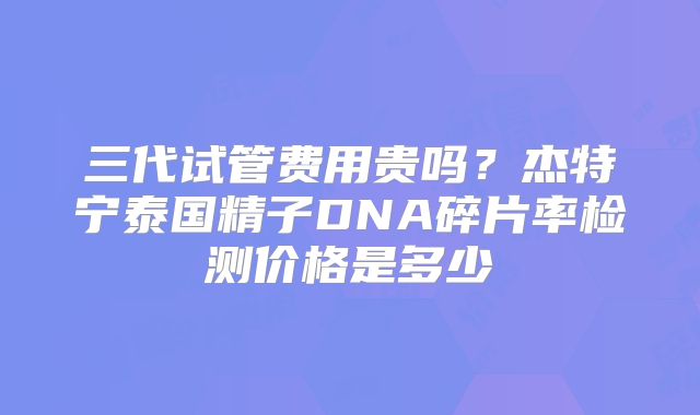 三代试管费用贵吗？杰特宁泰国精子DNA碎片率检测价格是多少