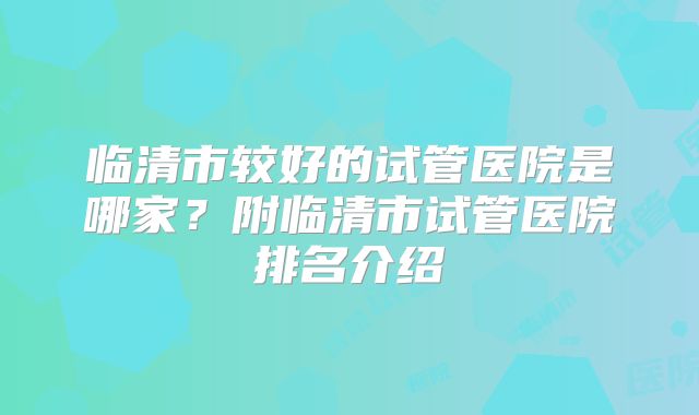 临清市较好的试管医院是哪家？附临清市试管医院排名介绍