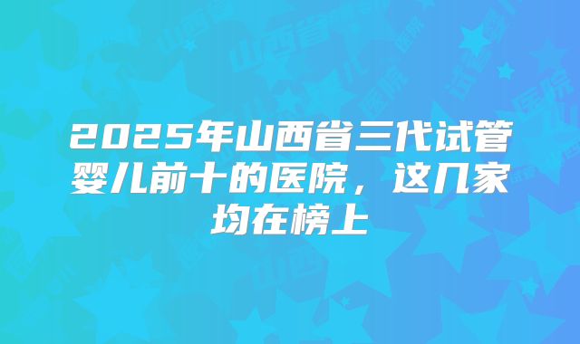 2025年山西省三代试管婴儿前十的医院，这几家均在榜上