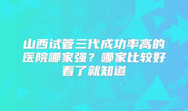 山西试管三代成功率高的医院哪家强？哪家比较好看了就知道