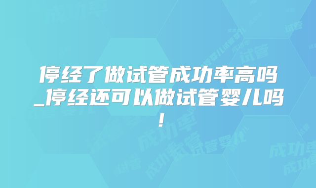 停经了做试管成功率高吗_停经还可以做试管婴儿吗！