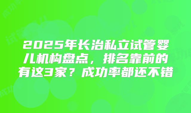 2025年长治私立试管婴儿机构盘点，排名靠前的有这3家？成功率都还不错