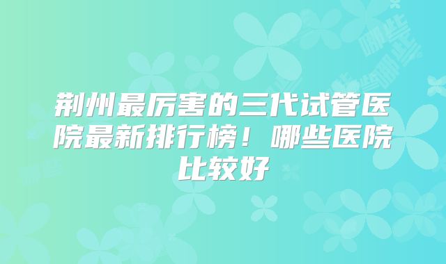 荆州最厉害的三代试管医院最新排行榜!哪些医院比较好