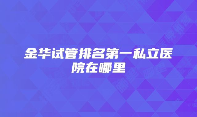 金华试管排名第一私立医院在哪里