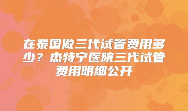在泰国做三代试管费用多少？杰特宁医院三代试管费用明细公开