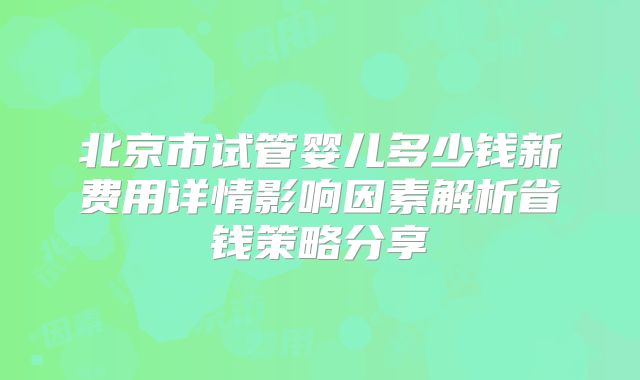 北京市试管婴儿多少钱新费用详情影响因素解析省钱策略分享