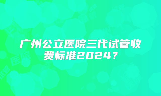 广州公立医院三代试管收费标准2024？
