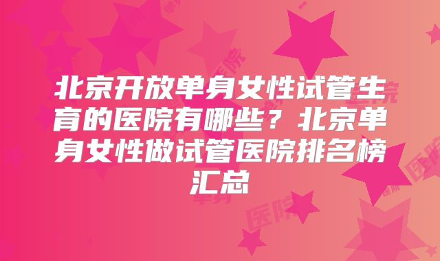 北京开放单身女性试管生育的医院有哪些？北京单身女性做试管医院排名榜汇总