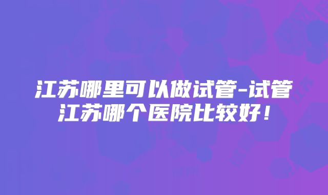 江苏哪里可以做试管-试管江苏哪个医院比较好!