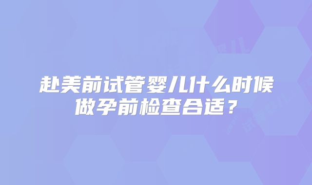 赴美前试管婴儿什么时候做孕前检查合适？
