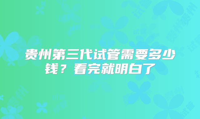 贵州第三代试管需要多少钱？看完就明白了