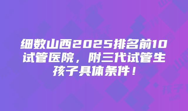 细数山西2025排名前10试管医院，附三代试管生孩子具体条件！