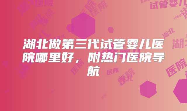 湖北做第三代试管婴儿医院哪里好，附热门医院导航