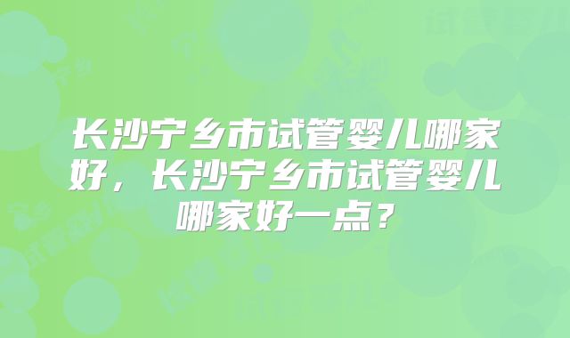 长沙宁乡市试管婴儿哪家好,长沙宁乡市试管婴儿哪家好一点?