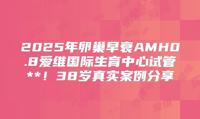 2025年卵巢早衰AMH0.8爱维国际生育中心试管**！38岁真实案例分享
