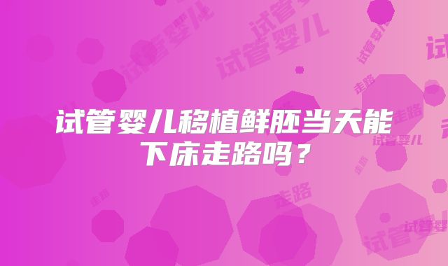 试管婴儿移植鲜胚当天能下床走路吗？