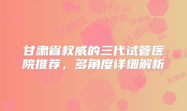 甘肃省权威的三代试管医院推荐，多角度详细解析