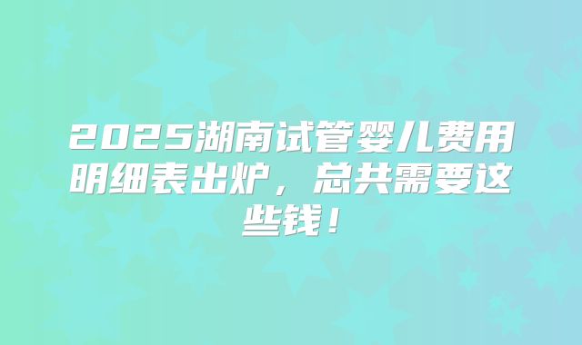 2025湖南试管婴儿费用明细表出炉，总共需要这些钱！