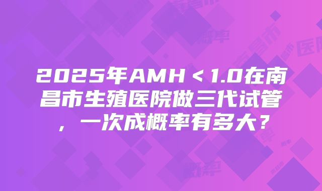 2025年AMH＜1.0在南昌市生殖医院做三代试管，一次成概率有多大？