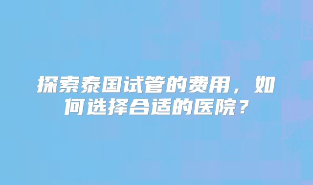 探索泰国试管的费用，如何选择合适的医院？