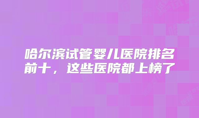 哈尔滨试管婴儿医院排名前十，这些医院都上榜了