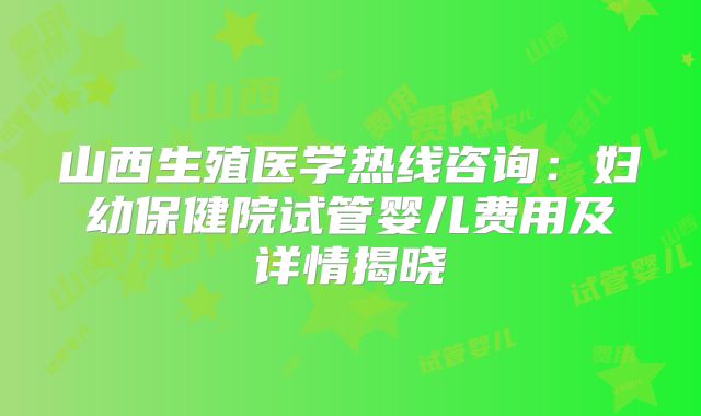 山西生殖医学热线咨询：妇幼保健院试管婴儿费用及详情揭晓