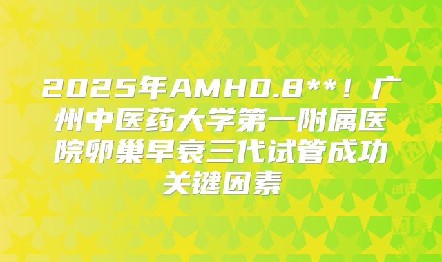 2025年AMH0.8**!广州中医药大学第一附属医院卵巢早衰三代试管成功关键因素