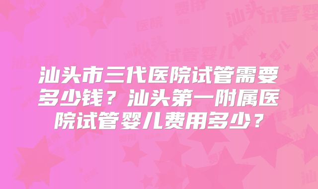 汕头市三代医院试管需要多少钱？汕头第一附属医院试管婴儿费用多少？