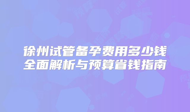 徐州试管备孕费用多少钱全面解析与预算省钱指南