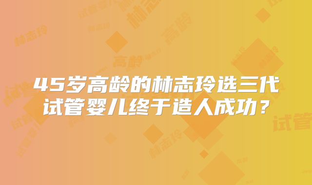 45岁高龄的林志玲选三代试管婴儿终于造人成功?