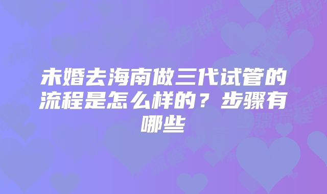 未婚去海南做三代试管的流程是怎么样的?步骤有哪些