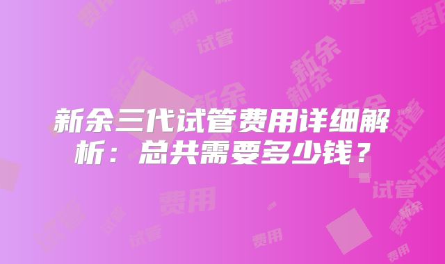 新余三代试管费用详细解析：总共需要多少钱？