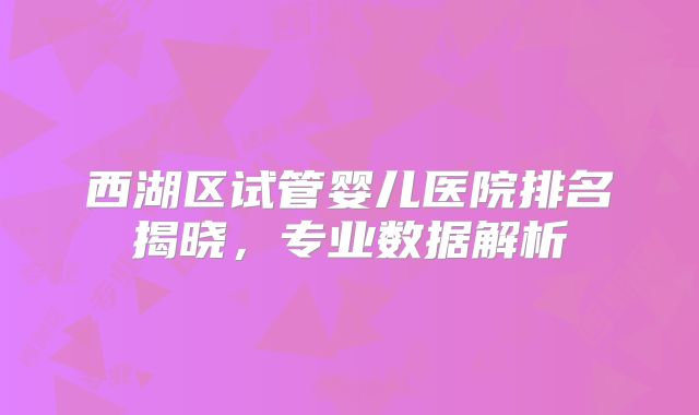 西湖区试管婴儿医院排名揭晓，专业数据解析