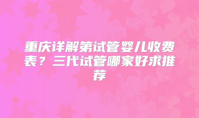 重庆详解第试管婴儿收费表？三代试管哪家好求推荐