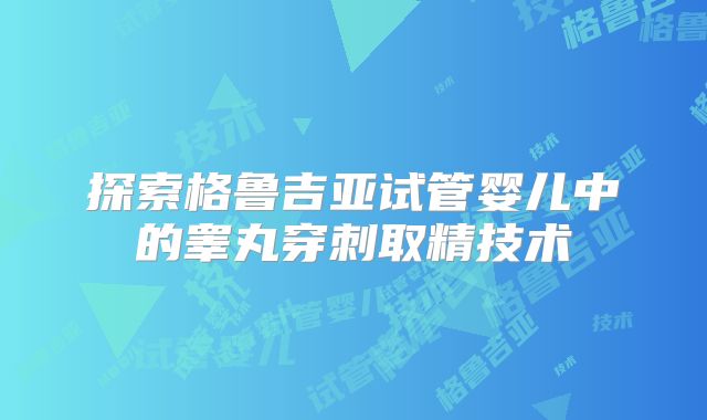 探索格鲁吉亚试管婴儿中的睾丸穿刺取精技术